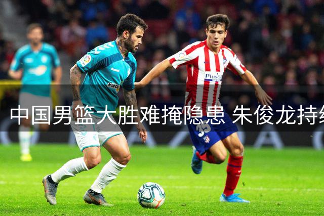 中国男篮大胜难掩隐患 朱俊龙持续低迷成焦点