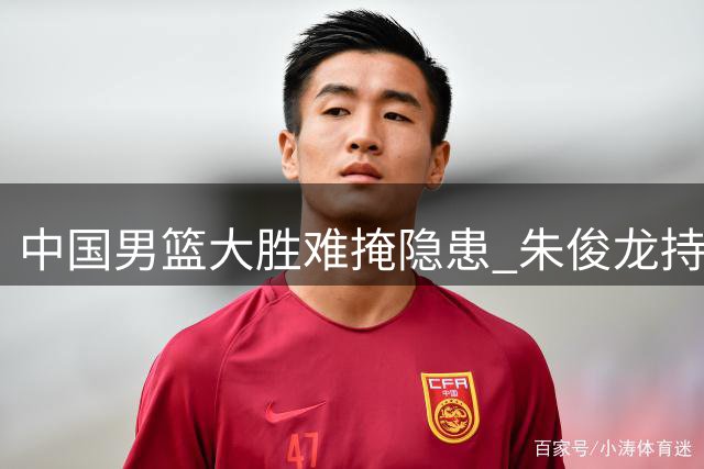 中国男篮大胜难掩隐患 朱俊龙持续低迷成焦点