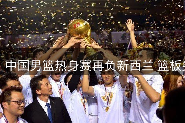 中国男篮热身赛再负新西兰 篮板劣势明显暴露三大短板