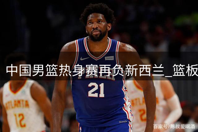 中国男篮热身赛再负新西兰 篮板劣势明显暴露三大短板
