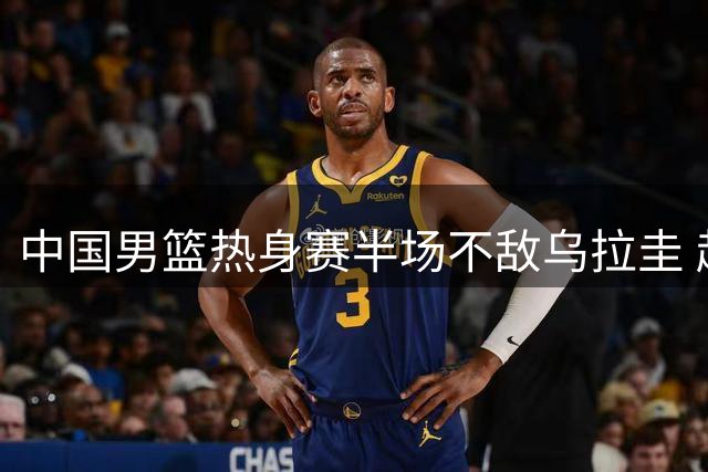 中国男篮热身赛半场不敌乌拉圭 赵嘉义砍12分赵继伟复出引争议
