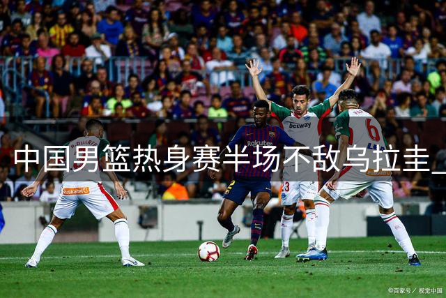 中国男篮热身赛半场不敌乌拉圭 赵嘉义砍12分赵继伟复出引争议