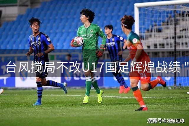 台风搅局不改U17国足辉煌战绩 "黄金一代"狂揽四奖闪耀明日之星杯