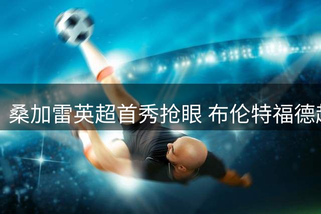 桑加雷英超首秀抢眼 布伦特福德超值引援引爆热议