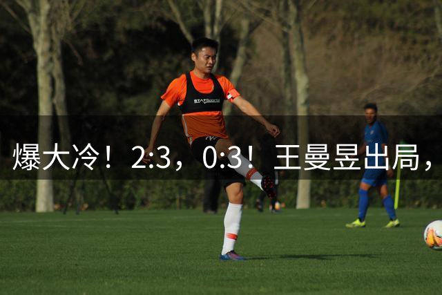 爆大冷！2:3，0:3！王曼昱出局，蒯曼林诗栋也出局，王励勤尴尬了