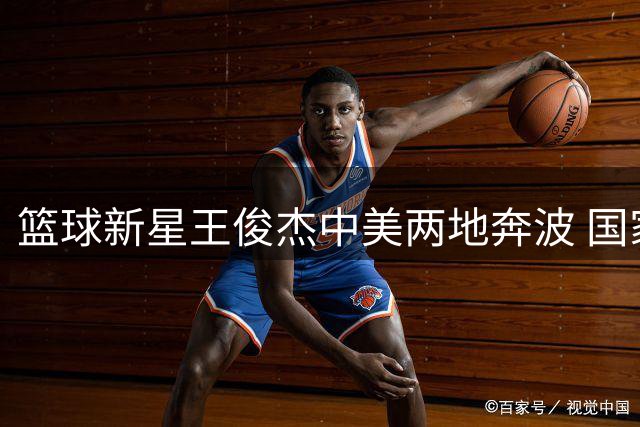 篮球新星王俊杰中美两地奔波 国家队机遇与成长困境引热议