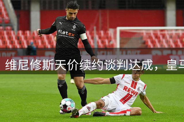 维尼修斯天价续约谈判达成，皇马新星或将收获2400万欧年薪